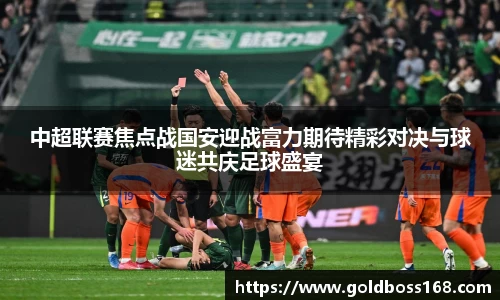 中超联赛焦点战国安迎战富力期待精彩对决与球迷共庆足球盛宴