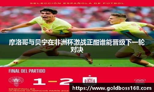 摩洛哥与贝宁在非洲杯激战正酣谁能晋级下一轮对决