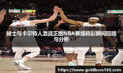 骑士与卡尔特人激战正酣NBA赛场精彩瞬间回顾与分析